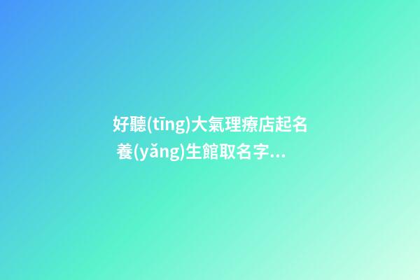 好聽(tīng)大氣理療店起名 養(yǎng)生館取名字大全,起名之家-第1張-店鋪起名-玄機(jī)派
